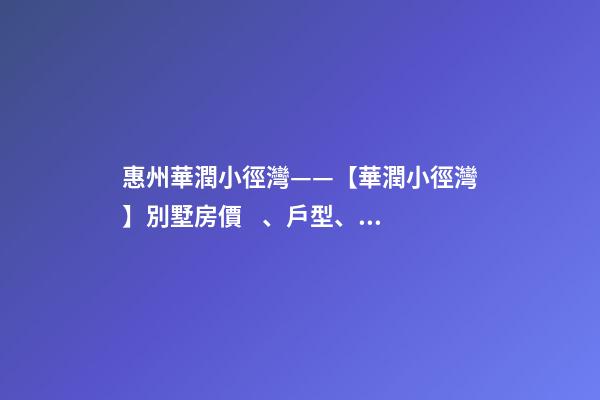 惠州華潤小徑灣——【華潤小徑灣】別墅房價、戶型、樣板間、周邊配套、